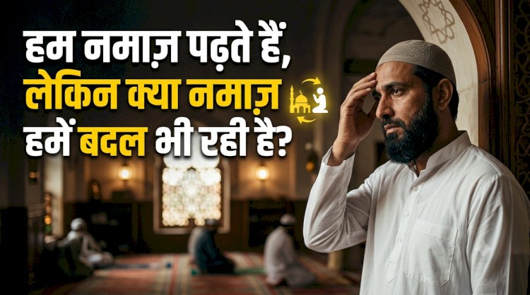 हम नमाज़ पढ़ते हैं, लेकिन क्या नमाज़ हमें बदल भी रही है?